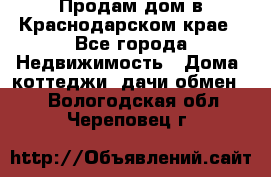 Продам дом в Краснодарском крае - Все города Недвижимость » Дома, коттеджи, дачи обмен   . Вологодская обл.,Череповец г.